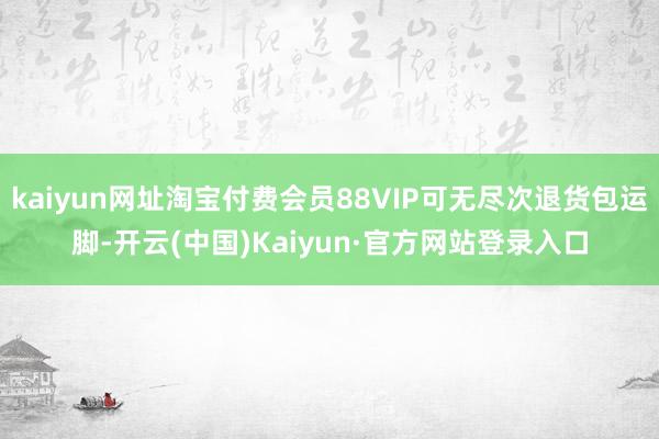 kaiyun网址淘宝付费会员88VIP可无尽次退货包运脚-开云(中国)Kaiyun·官方网站登录入口