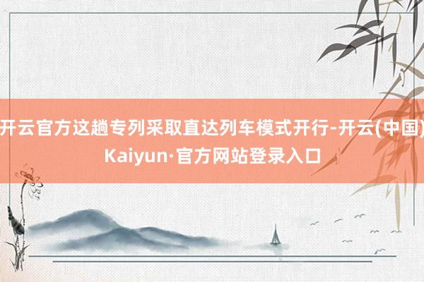 开云官方这趟专列采取直达列车模式开行-开云(中国)Kaiyun·官方网站登录入口