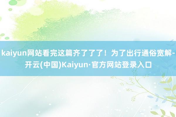 kaiyun网站看完这篇齐了了了！为了出行通俗宽解-开云(中国)Kaiyun·官方网站登录入口
