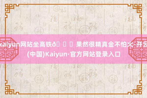 kaiyun网站坐高铁🚅果然很精真金不怕火-开云(中国)Kaiyun·官方网站登录入口