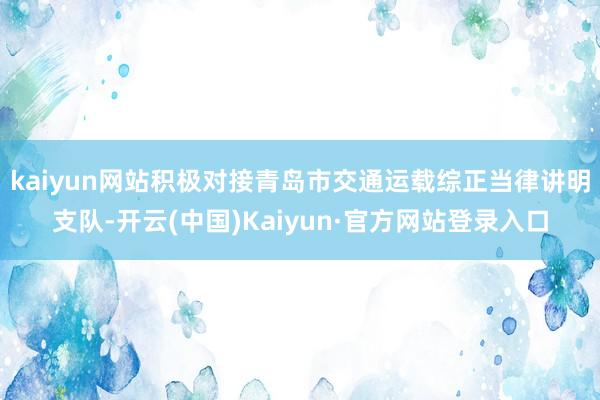 kaiyun网站积极对接青岛市交通运载综正当律讲明支队-开云(中国)Kaiyun·官方网站登录入口