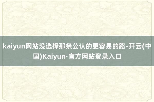 kaiyun网站没选择那条公认的更容易的路-开云(中国)Kaiyun·官方网站登录入口