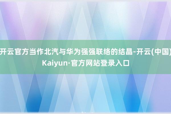开云官方当作北汽与华为强强联络的结晶-开云(中国)Kaiyun·官方网站登录入口