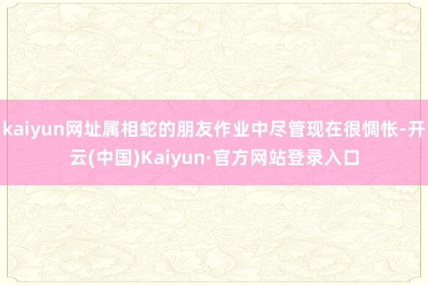 kaiyun网址属相蛇的朋友作业中尽管现在很惆怅-开云(中国)Kaiyun·官方网站登录入口
