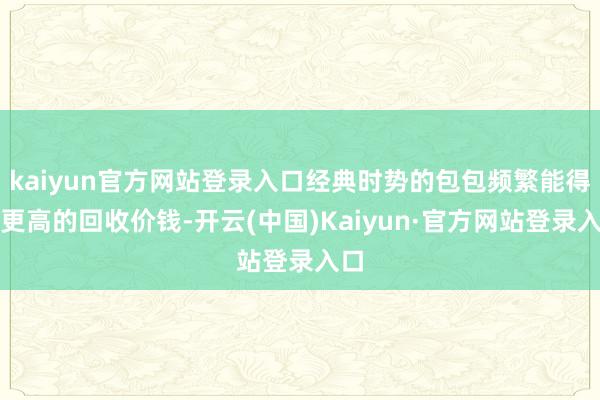 kaiyun官方网站登录入口经典时势的包包频繁能得回更高的回收价钱-开云(中国)Kaiyun·官方网站登录入口