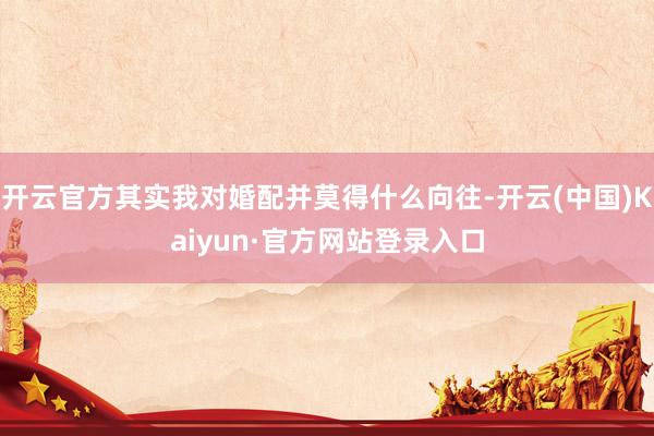 开云官方其实我对婚配并莫得什么向往-开云(中国)Kaiyun·官方网站登录入口