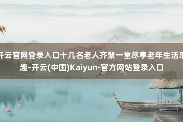 开云官网登录入口十几名老人齐聚一堂尽享老年生活乐趣-开云(中国)Kaiyun·官方网站登录入口