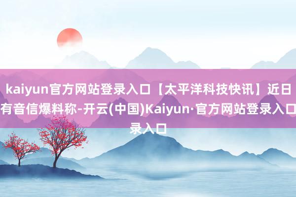 kaiyun官方网站登录入口【太平洋科技快讯】近日有音信爆料称-开云(中国)Kaiyun·官方网站登录入口