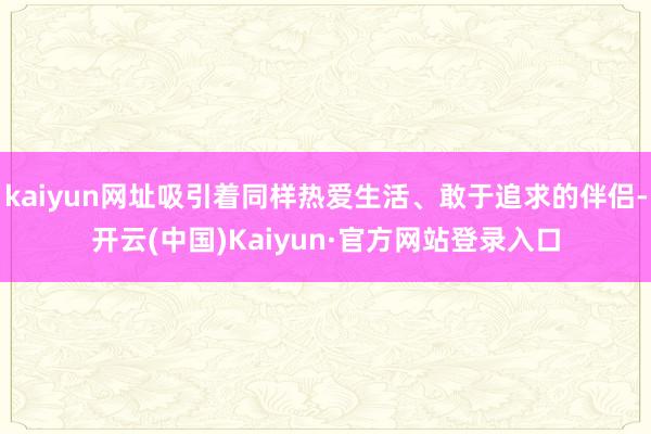 kaiyun网址吸引着同样热爱生活、敢于追求的伴侣-开云(中国)Kaiyun·官方网站登录入口