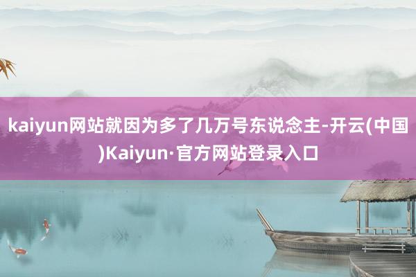 kaiyun网站就因为多了几万号东说念主-开云(中国)Kaiyun·官方网站登录入口