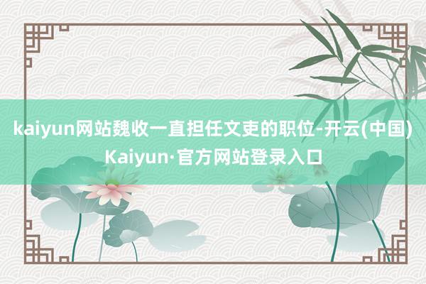kaiyun网站魏收一直担任文吏的职位-开云(中国)Kaiyun·官方网站登录入口