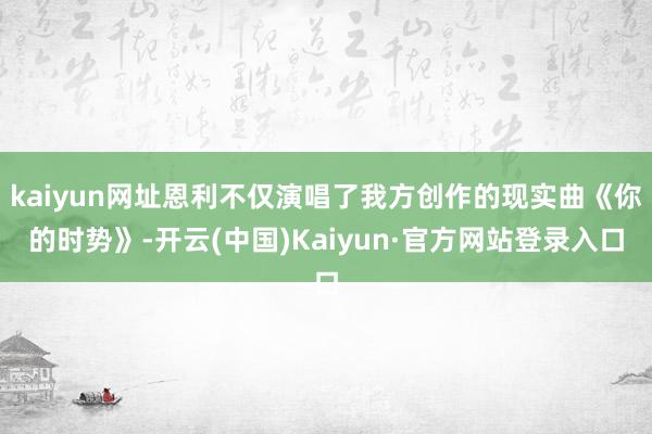 kaiyun网址恩利不仅演唱了我方创作的现实曲《你的时势》-开云(中国)Kaiyun·官方网站登录入口