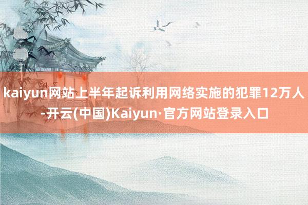 kaiyun网站上半年起诉利用网络实施的犯罪12万人-开云(中国)Kaiyun·官方网站登录入口