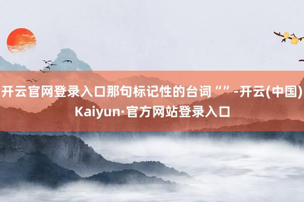 开云官网登录入口那句标记性的台词“”-开云(中国)Kaiyun·官方网站登录入口