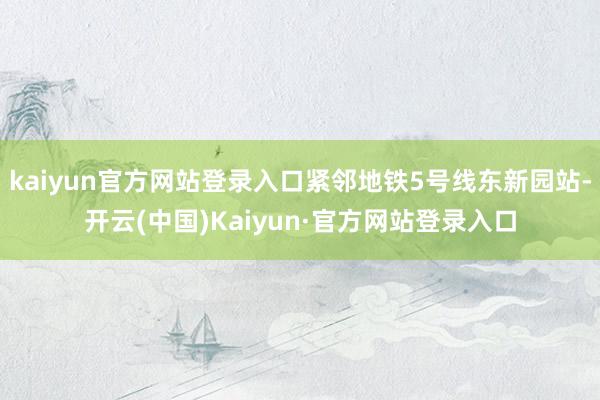 kaiyun官方网站登录入口紧邻地铁5号线东新园站-开云(中国)Kaiyun·官方网站登录入口