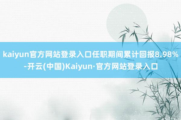 kaiyun官方网站登录入口任职期间累计回报8.98%-开云(中国)Kaiyun·官方网站登录入口