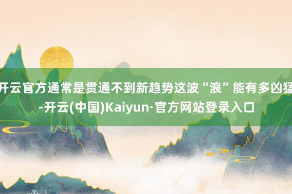 开云官方通常是贯通不到新趋势这波“浪”能有多凶猛-开云(中国)Kaiyun·官方网站登录入口
