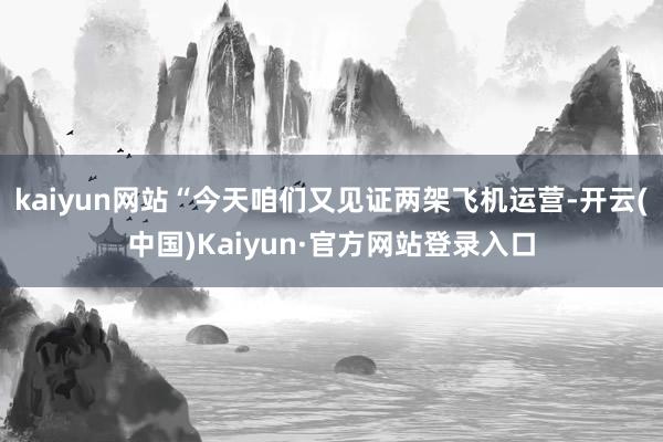 kaiyun网站“今天咱们又见证两架飞机运营-开云(中国)Kaiyun·官方网站登录入口