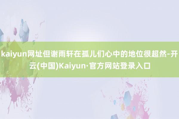 kaiyun网址但谢雨轩在孤儿们心中的地位很超然-开云(中国)Kaiyun·官方网站登录入口