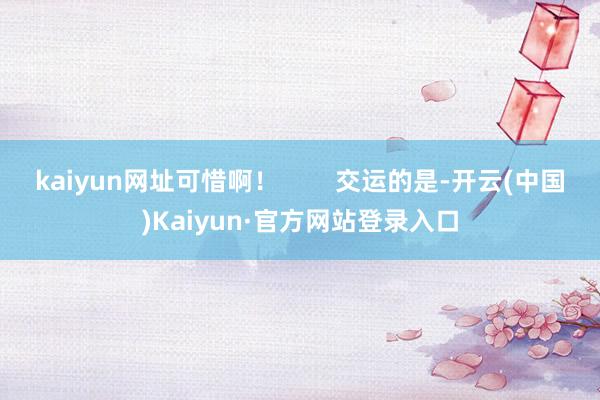 kaiyun网址可惜啊！        交运的是-开云(中国)Kaiyun·官方网站登录入口