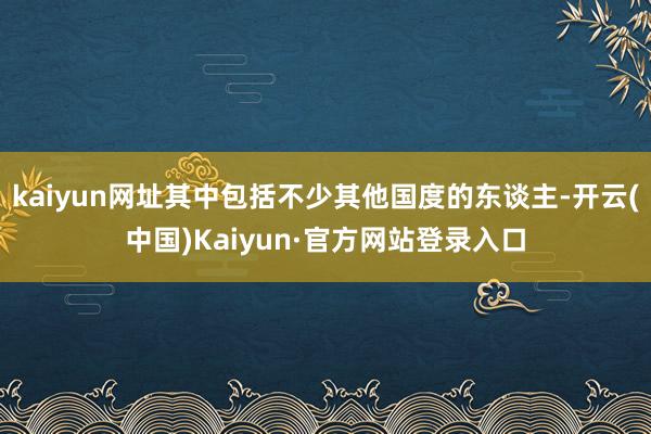 kaiyun网址其中包括不少其他国度的东谈主-开云(中国)Kaiyun·官方网站登录入口