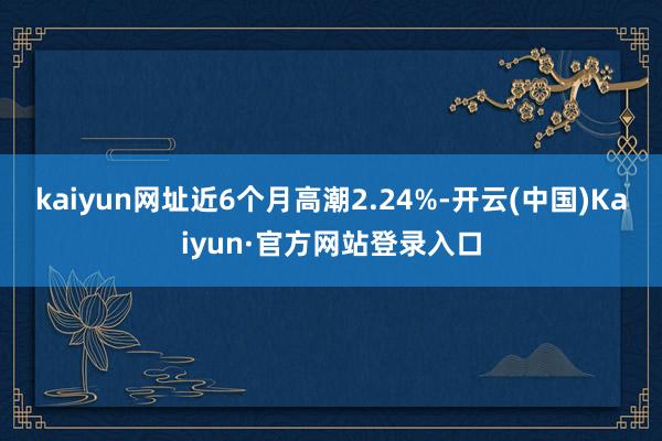 kaiyun网址近6个月高潮2.24%-开云(中国)Kaiyun·官方网站登录入口