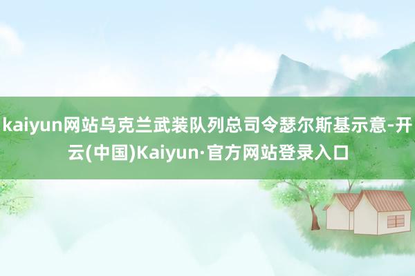 kaiyun网站乌克兰武装队列总司令瑟尔斯基示意-开云(中国)Kaiyun·官方网站登录入口