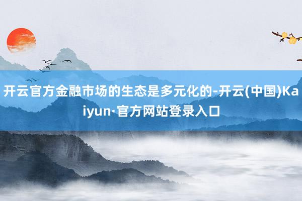 开云官方金融市场的生态是多元化的-开云(中国)Kaiyun·官方网站登录入口