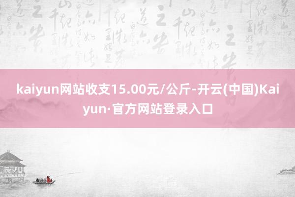 kaiyun网站收支15.00元/公斤-开云(中国)Kaiyun·官方网站登录入口