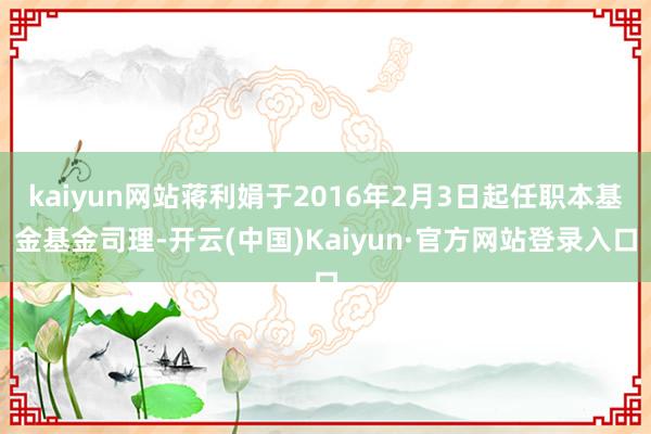 kaiyun网站蒋利娟于2016年2月3日起任职本基金基金司理-开云(中国)Kaiyun·官方网站登录入口