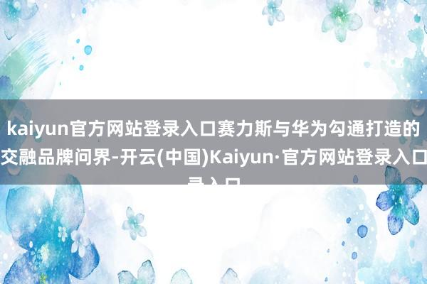kaiyun官方网站登录入口赛力斯与华为勾通打造的交融品牌问界-开云(中国)Kaiyun·官方网站登录入口