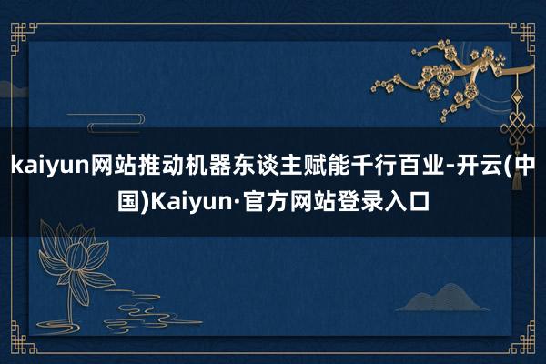 kaiyun网站推动机器东谈主赋能千行百业-开云(中国)Kaiyun·官方网站登录入口