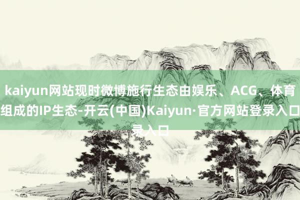 kaiyun网站现时微博施行生态由娱乐、ACG、体育组成的IP生态-开云(中国)Kaiyun·官方网站登录入口
