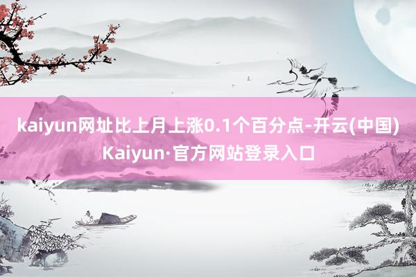 kaiyun网址比上月上涨0.1个百分点-开云(中国)Kaiyun·官方网站登录入口