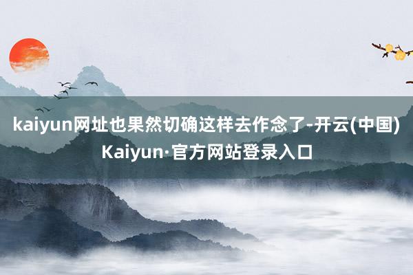 kaiyun网址也果然切确这样去作念了-开云(中国)Kaiyun·官方网站登录入口