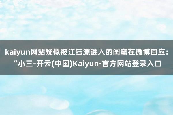 kaiyun网站疑似被江钰源进入的闺蜜在微博回应：“小三-开云(中国)Kaiyun·官方网站登录入口
