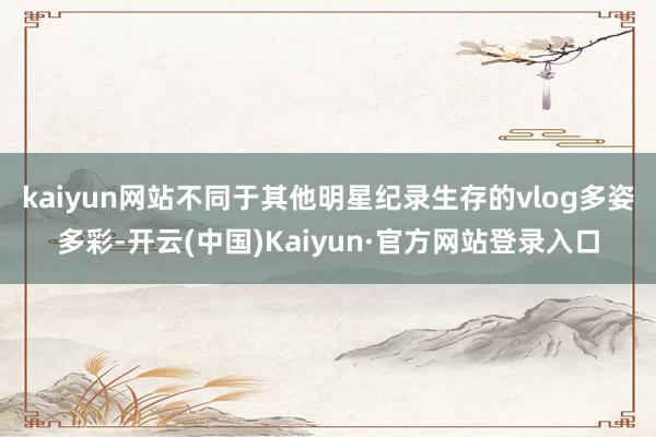 kaiyun网站不同于其他明星纪录生存的vlog多姿多彩-开云(中国)Kaiyun·官方网站登录入口