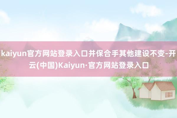 kaiyun官方网站登录入口并保合手其他建设不变-开云(中国)Kaiyun·官方网站登录入口