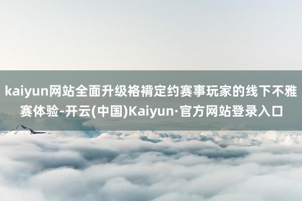 kaiyun网站全面升级袼褙定约赛事玩家的线下不雅赛体验-开云(中国)Kaiyun·官方网站登录入口