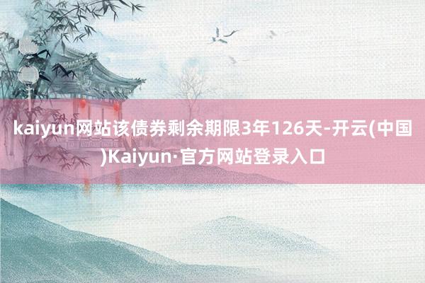 kaiyun网站该债券剩余期限3年126天-开云(中国)Kaiyun·官方网站登录入口