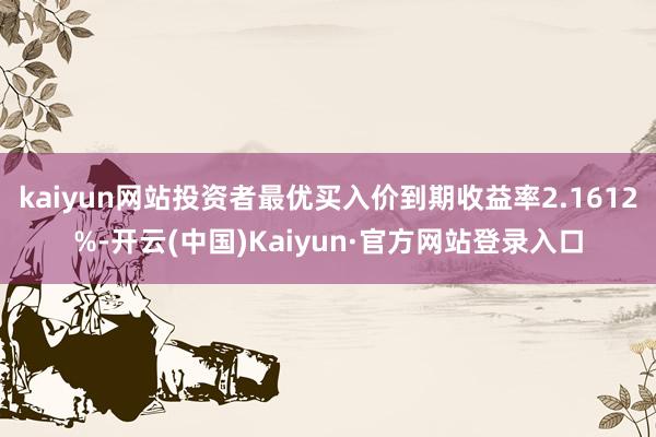 kaiyun网站投资者最优买入价到期收益率2.1612%-开云(中国)Kaiyun·官方网站登录入口