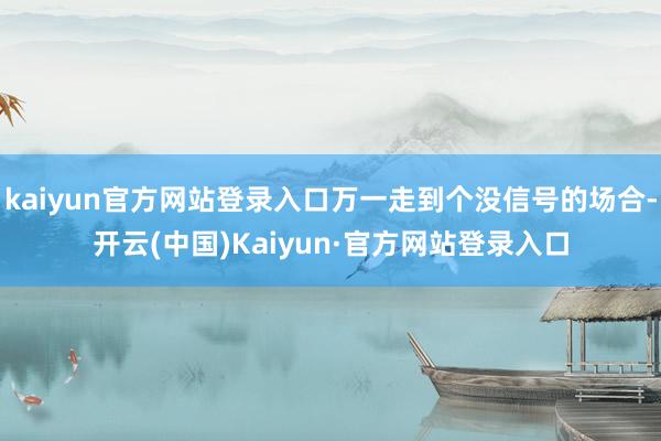 kaiyun官方网站登录入口万一走到个没信号的场合-开云(中国)Kaiyun·官方网站登录入口