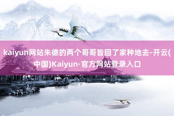 kaiyun网站朱德的两个哥哥皆回了家种地去-开云(中国)Kaiyun·官方网站登录入口