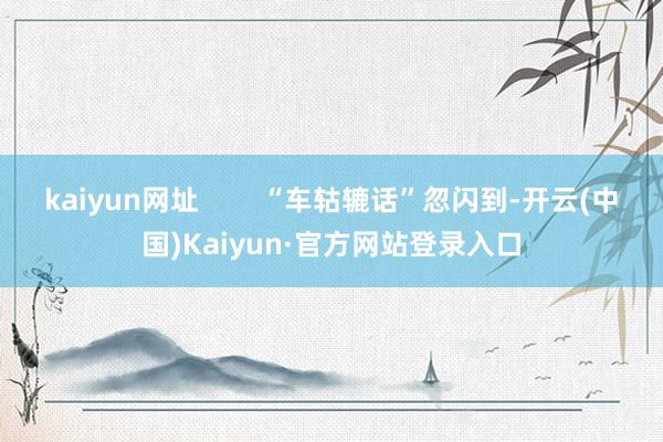 kaiyun网址        “车轱辘话”忽闪到-开云(中国)Kaiyun·官方网站登录入口