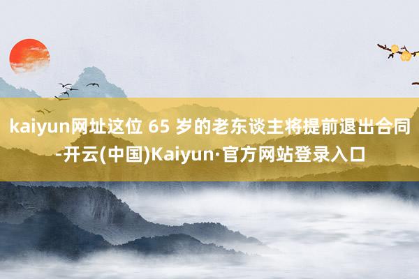 kaiyun网址这位 65 岁的老东谈主将提前退出合同-开云(中国)Kaiyun·官方网站登录入口