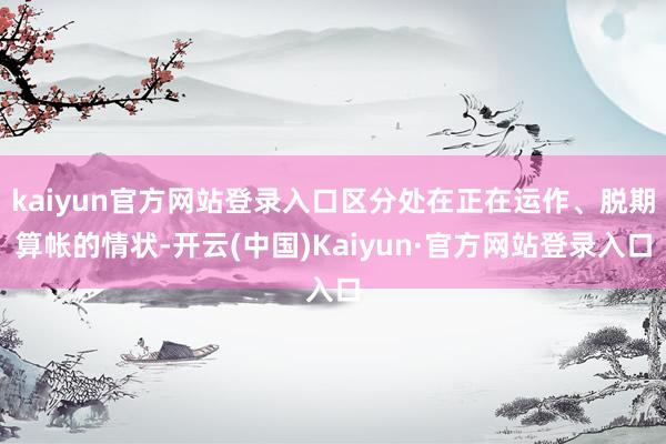 kaiyun官方网站登录入口区分处在正在运作、脱期算帐的情状-开云(中国)Kaiyun·官方网站登录入口
