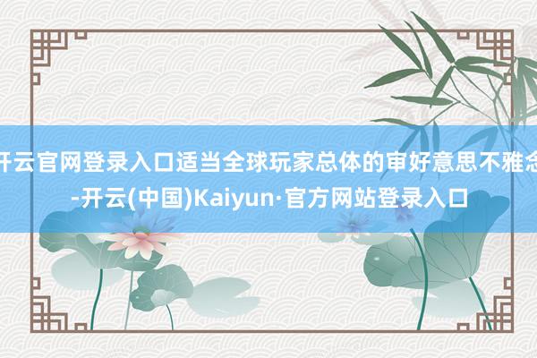 开云官网登录入口适当全球玩家总体的审好意思不雅念-开云(中国)Kaiyun·官方网站登录入口