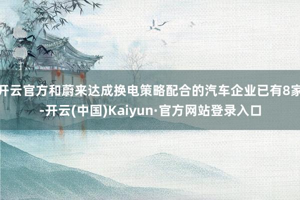 开云官方和蔚来达成换电策略配合的汽车企业已有8家-开云(中国)Kaiyun·官方网站登录入口