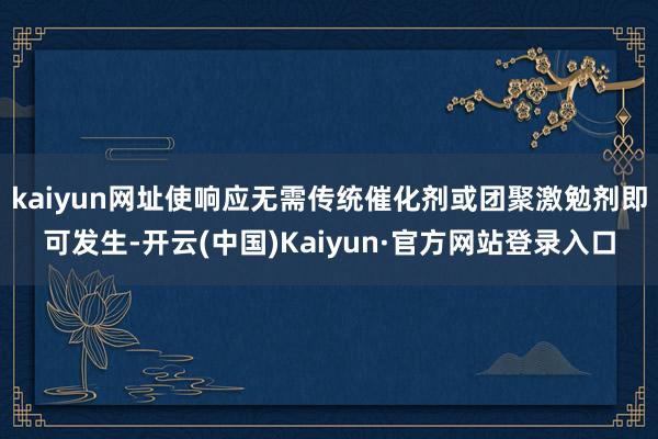 kaiyun网址使响应无需传统催化剂或团聚激勉剂即可发生-开云(中国)Kaiyun·官方网站登录入口