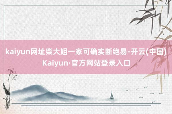 kaiyun网址柴大姐一家可确实断绝易-开云(中国)Kaiyun·官方网站登录入口